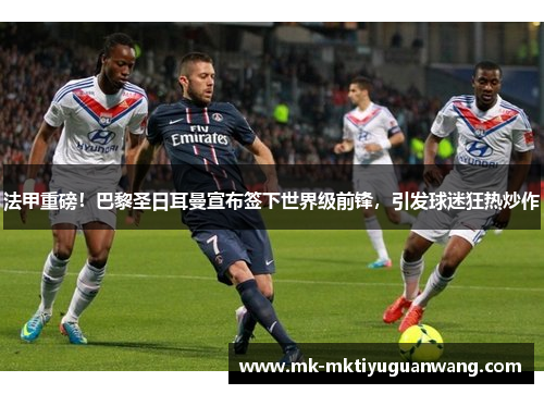 法甲重磅！巴黎圣日耳曼宣布签下世界级前锋，引发球迷狂热炒作